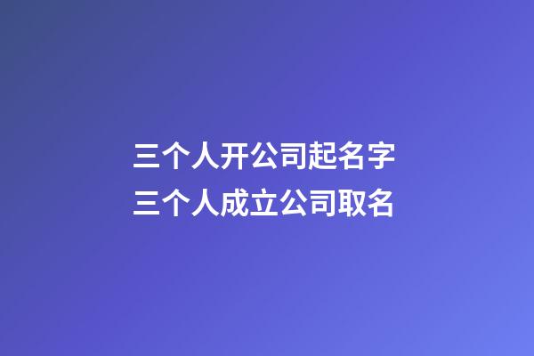 三个人开公司起名字 三个人成立公司取名